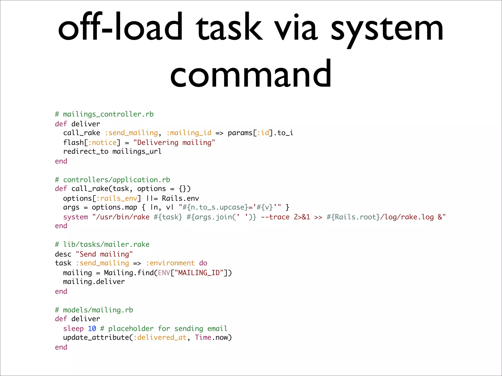 off-load task via system
       command
# mailings_controller.rb
def deliver
  call_rake :send_mailing, :mailing_id => params[:id].to_i
  flash[:notice] = "Delivering mailing"
  redirect_to mailings_url
end

# controllers/application.rb
def call_rake(task, options = {})
  options[:rails_env] ||= Rails.env
  args = options.map { |n, v| "#{n.to_s.upcase}='#{v}'" }
  system "/usr/bin/rake #{task} #{args.join(' ')} --trace 2>&1 >> #{Rails.root}/log/rake.log &"
end

# lib/tasks/mailer.rake
desc "Send mailing"
task :send_mailing => :environment do
  mailing = Mailing.find(ENV["MAILING_ID"])
  mailing.deliver
end

# models/mailing.rb
def deliver
  sleep 10 # placeholder for sending email
  update_attribute(:delivered_at, Time.now)
end
 
