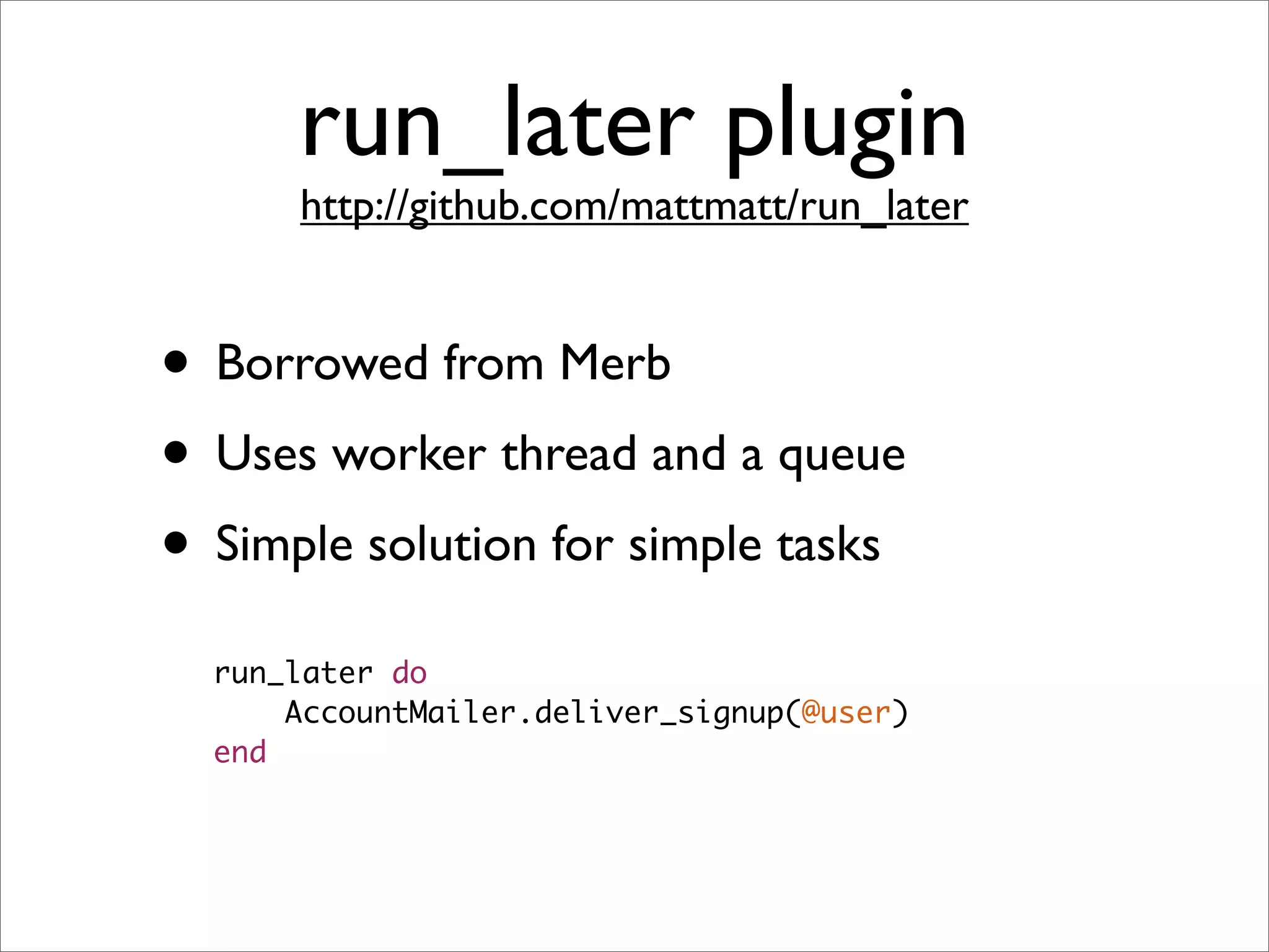 run_later plugin
      http://github.com/mattmatt/run_later


• Borrowed from Merb
• Uses worker thread and a queue
• Simple solution for simple tasks
  run_later do
      AccountMailer.deliver_signup(@user)
  end
 