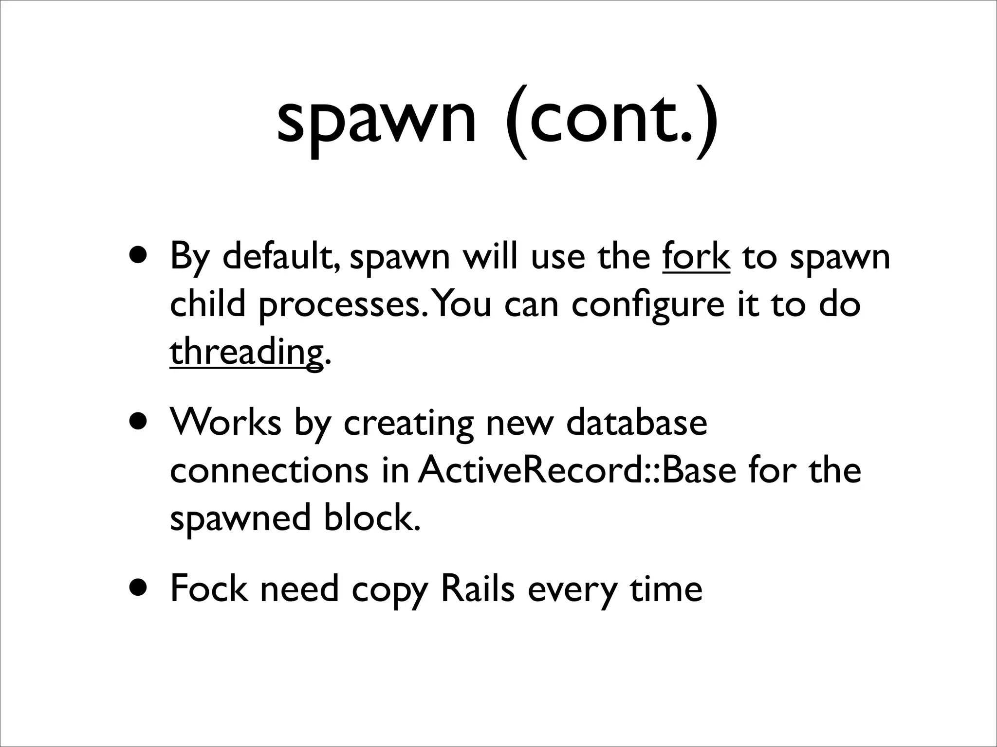 spawn (cont.)
• By default, spawn will use the fork to spawn
  child processes.You can conﬁgure it to do
  threading.
• Works by creating new database
  connections in ActiveRecord::Base for the
  spawned block.
• Fock need copy Rails every time
 