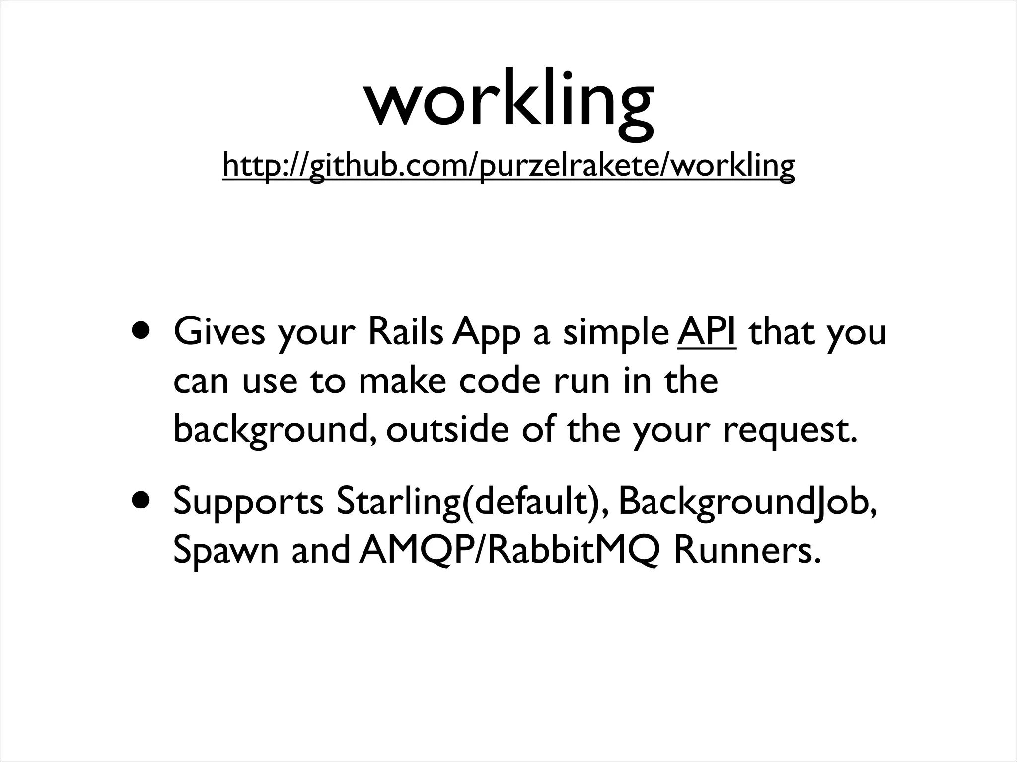 workling
     http://github.com/purzelrakete/workling




• Gives your Rails App a simple API that you
  can use to make code run in the
  background, outside of the your request.
• Supports Starling(default), BackgroundJob,
  Spawn and AMQP/RabbitMQ Runners.
 