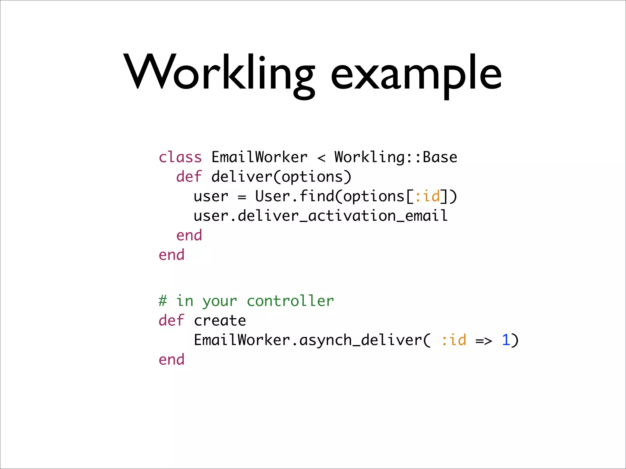 Workling example
 class EmailWorker < Workling::Base
   def deliver(options)
     user = User.find(options[:id])
     user.deliver_activation_email
   end
 end


 # in your controller
 def create
     EmailWorker.asynch_deliver( :id => 1)
 end
 