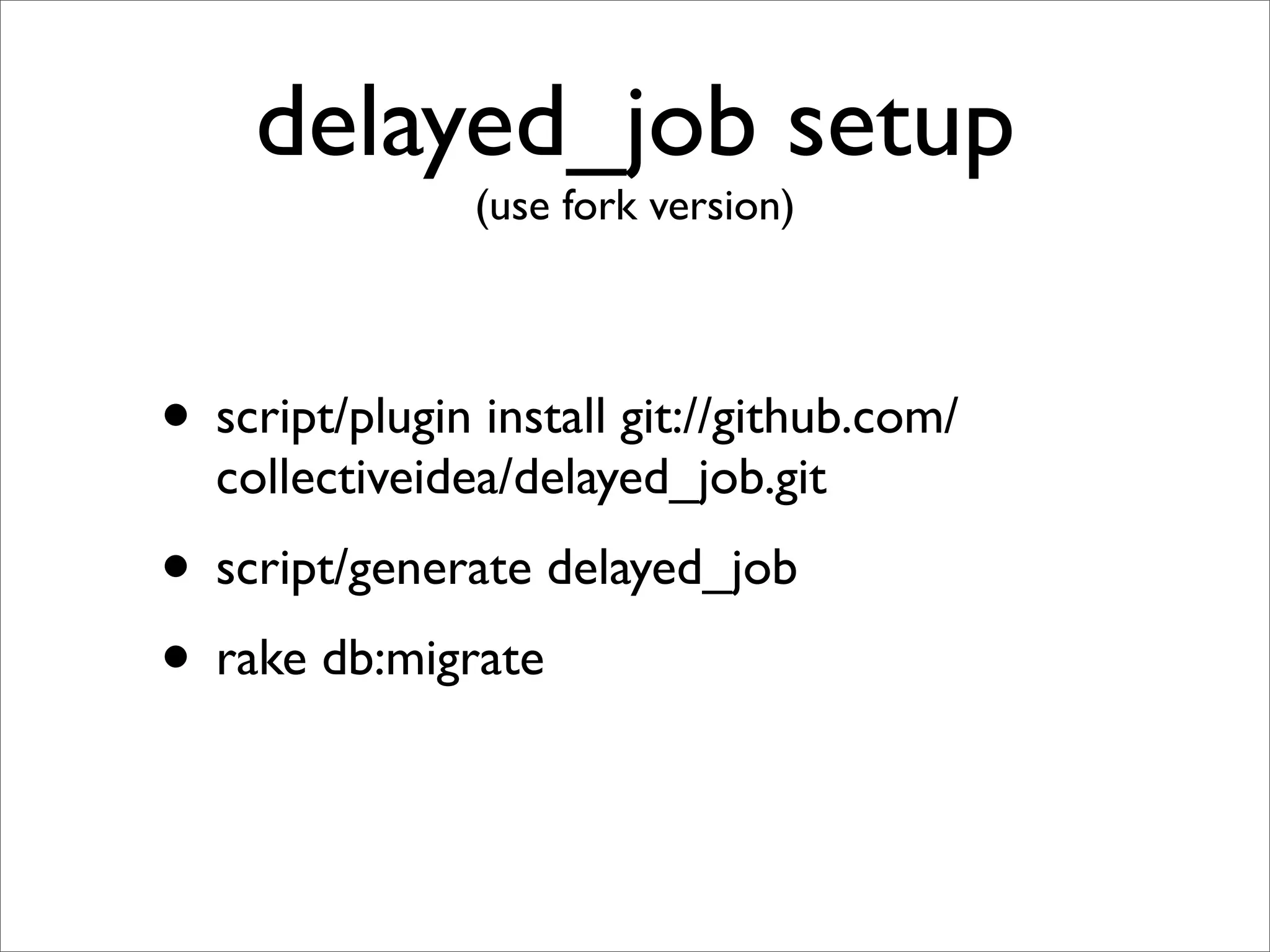 delayed_job setup
                (use fork version)




• script/plugin install git://github.com/
  collectiveidea/delayed_job.git
• script/generate delayed_job
• rake db:migrate
 