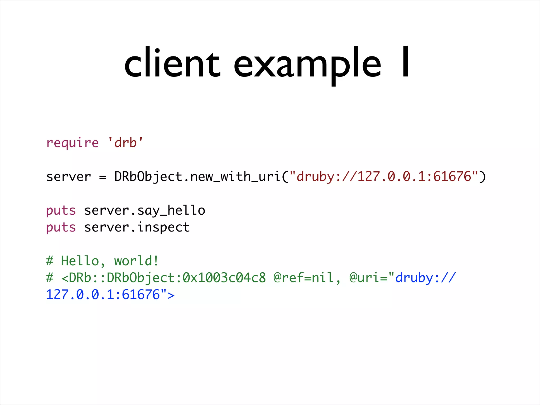 client example 1
require 'drb'

server = DRbObject.new_with_uri("druby://127.0.0.1:61676")

puts server.say_hello
puts server.inspect

# Hello, world!
# <DRb::DRbObject:0x1003c04c8 @ref=nil, @uri="druby://
127.0.0.1:61676">
 