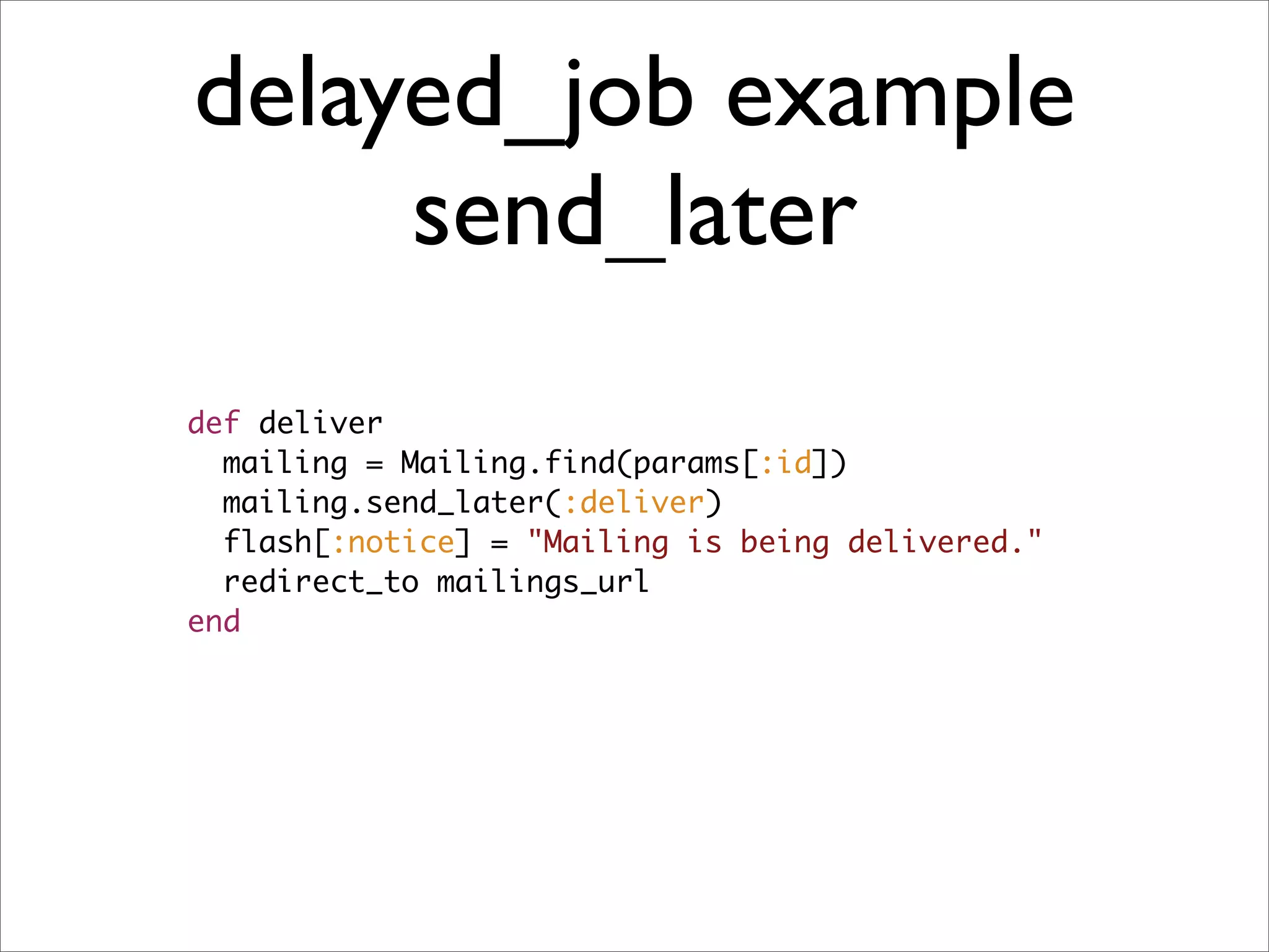 delayed_job example
     send_later
def deliver
  mailing = Mailing.find(params[:id])
  mailing.send_later(:deliver)
  flash[:notice] = "Mailing is being delivered."
  redirect_to mailings_url
end
 