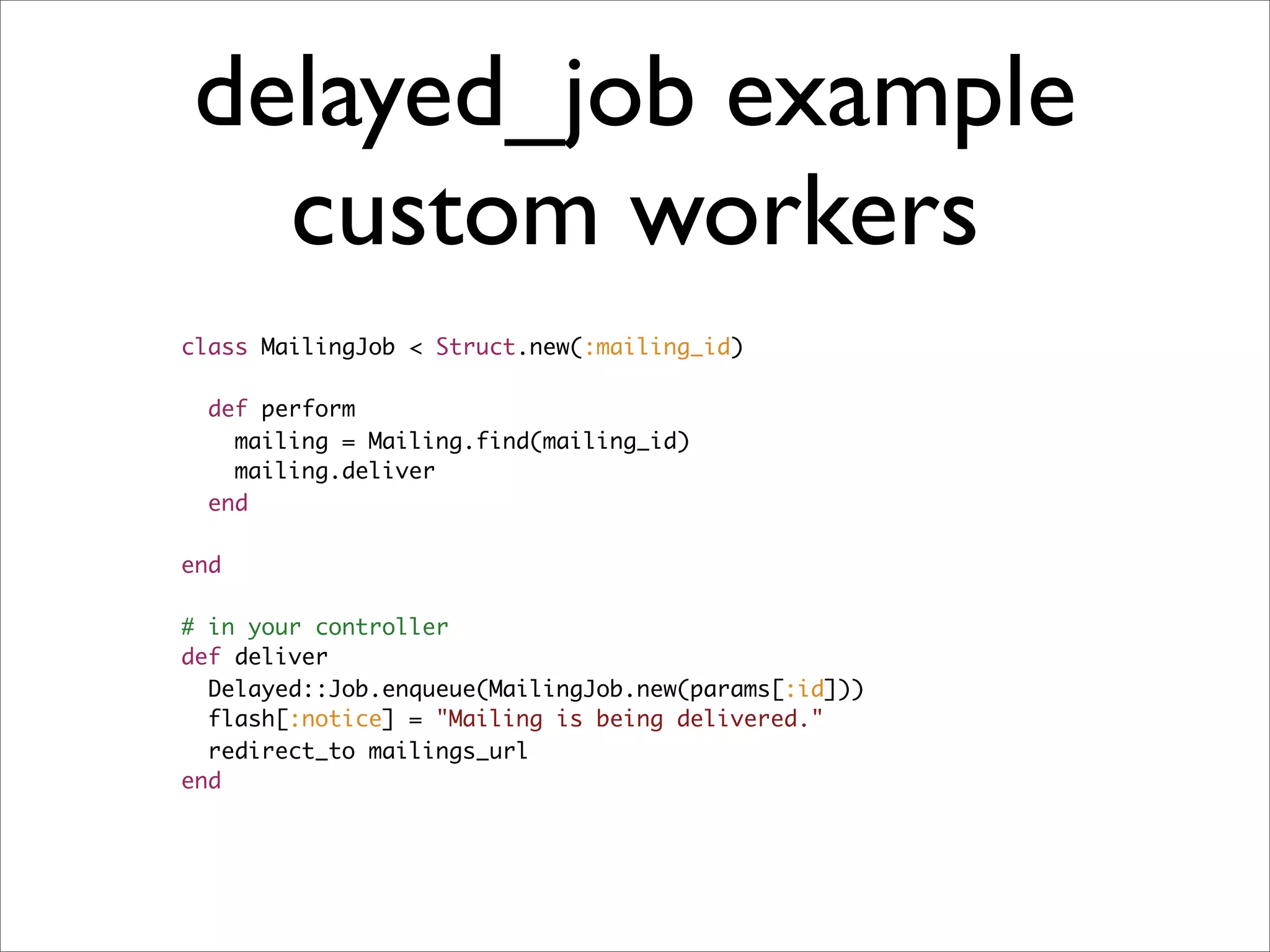 delayed_job example
  custom workers
class MailingJob < Struct.new(:mailing_id)

  def perform
    mailing = Mailing.find(mailing_id)
    mailing.deliver
  end

end

# in your controller
def deliver
  Delayed::Job.enqueue(MailingJob.new(params[:id]))
  flash[:notice] = "Mailing is being delivered."
  redirect_to mailings_url
end
 