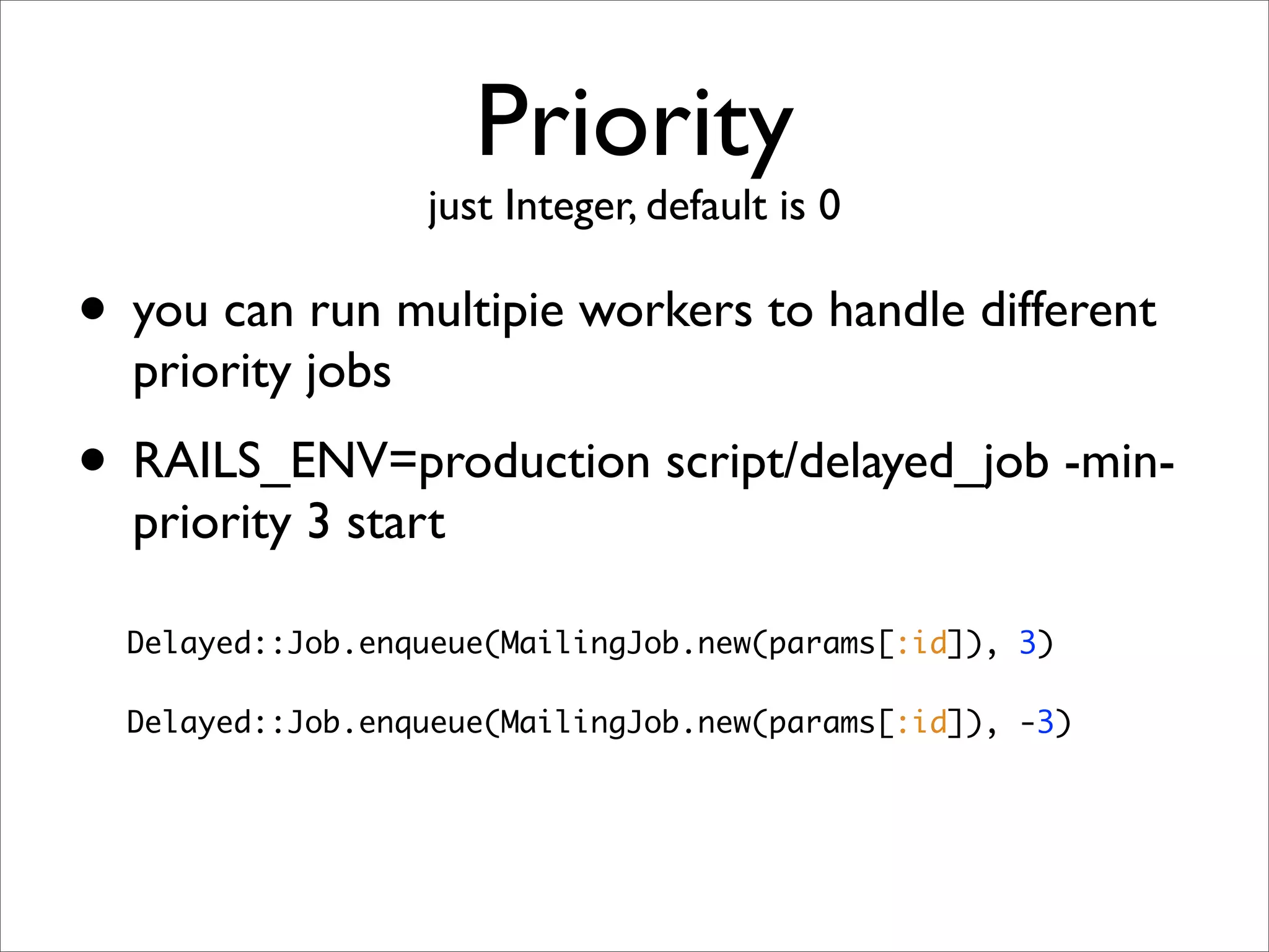 Priority
                  just Integer, default is 0

• you can run multipie workers to handle different
  priority jobs
• RAILS_ENV=production script/delayed_job -min-
  priority 3 start

  Delayed::Job.enqueue(MailingJob.new(params[:id]), 3)

  Delayed::Job.enqueue(MailingJob.new(params[:id]), -3)
 