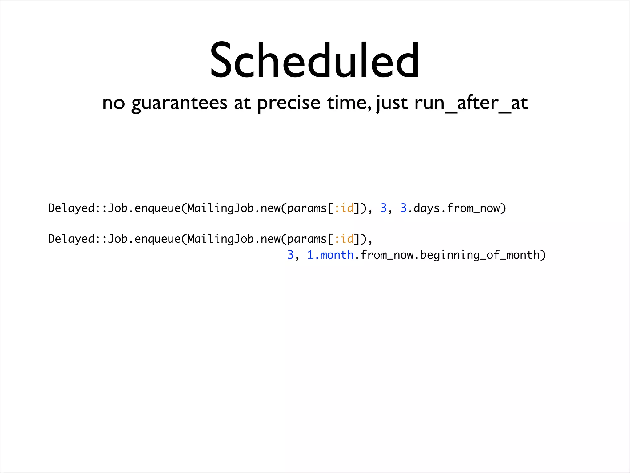 Scheduled
        no guarantees at precise time, just run_after_at



Delayed::Job.enqueue(MailingJob.new(params[:id]), 3, 3.days.from_now)

Delayed::Job.enqueue(MailingJob.new(params[:id]),
                                    3, 1.month.from_now.beginning_of_month)
 