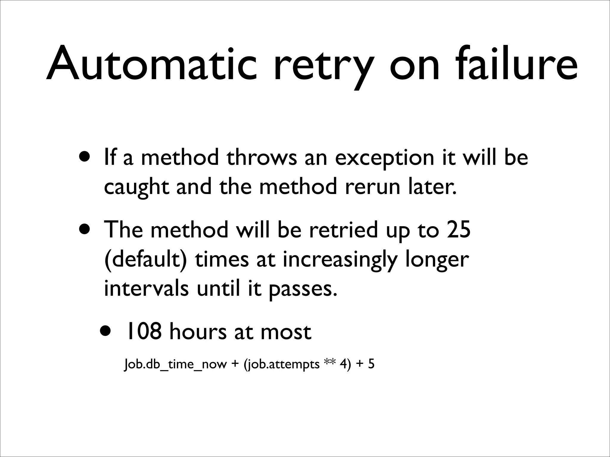 Automatic retry on failure
 • If a method throws an exception it will be
   caught and the method rerun later.
 • The method will be retried up to 25
   (default) times at increasingly longer
   intervals until it passes.
   • 108 hours at most
     Job.db_time_now + (job.attempts ** 4) + 5
 