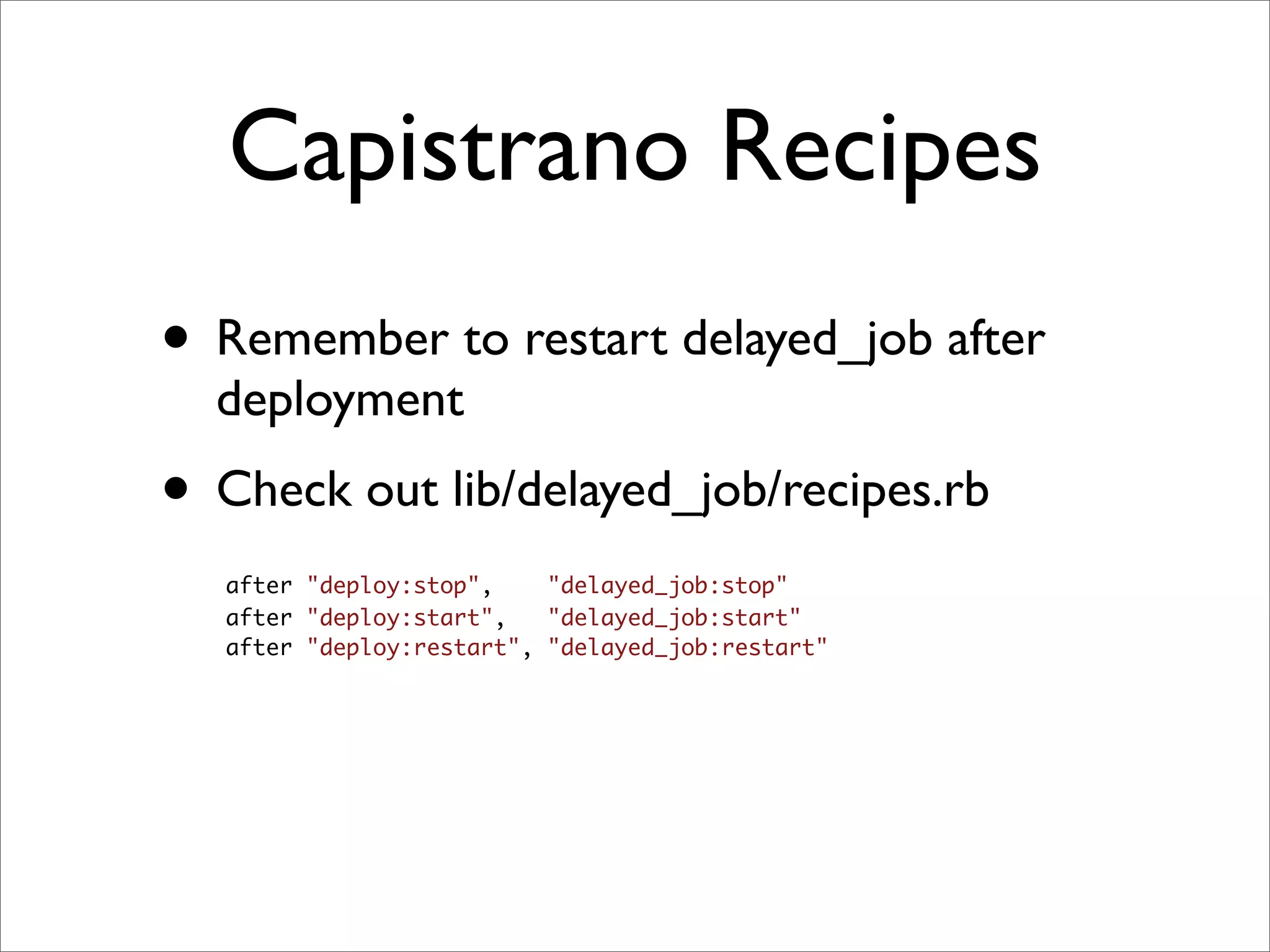 Capistrano Recipes
• Remember to restart delayed_job after
  deployment
• Check out lib/delayed_job/recipes.rb
   after "deploy:stop",    "delayed_job:stop"
   after "deploy:start",   "delayed_job:start"
   after "deploy:restart", "delayed_job:restart"
 