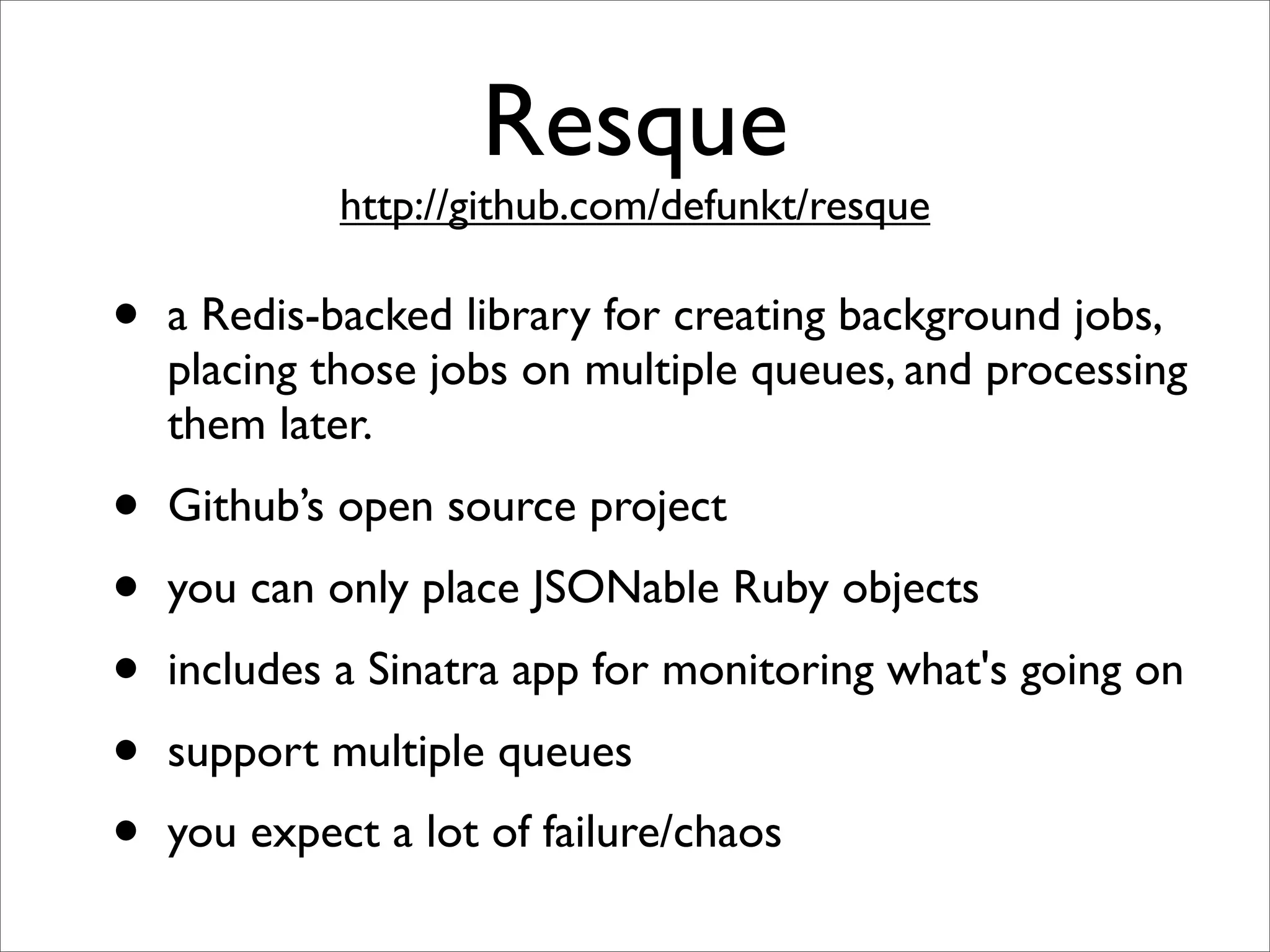 Resque
             http://github.com/defunkt/resque

•   a Redis-backed library for creating background jobs,
    placing those jobs on multiple queues, and processing
    them later.
•   Github’s open source project
•   you can only place JSONable Ruby objects
•   includes a Sinatra app for monitoring what's going on
•   support multiple queues
•   you expect a lot of failure/chaos
 