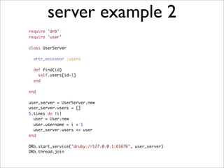 server example 2
require 'drb'
require 'user'

class UserServer

  attr_accessor :users

  def find(id)
    self.users[id-1]
  end

end

user_server = UserServer.new
user_server.users = []
5.times do |i|
  user = User.new
  user.username = i + 1
  user_server.users << user
end

DRb.start_service("druby://127.0.0.1:61676", user_server)
DRb.thread.join
 