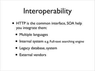Interoperability
• HTTP is the common interface, SOA help
  you integrate them:
 • Multiple languages
 • Internal system e.g. Full-text searching engine
 • Legacy database, system
 • External vendors
 