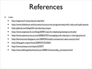 References
•   Links:
    •   http://segment7.net/projects/ruby/drb/
    •   http://www.slideshare.net/luccastera/concurrent-programming-with-ruby-and-tuple-spaces
    •   http://github.com/blog/542-introducing-resque
    •   http://www.engineyard.com/blog/2009/5-tips-for-deploying-background-jobs/
    •   http://www.opensourcery.co.za/2008/07/07/messaging-and-ruby-part-1-the-big-picture/
    •   http://leemoonsoo.blogspot.com/2009/04/simple-comparison-open-source.html
    •   http://blog.gslin.org/archives/2009/07/25/2065/
    •   http://www.javaeye.com/topic/524977
    •   http://www.allthingsdistributed.com/2008/12/eventually_consistent.html
 