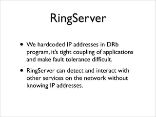 RingServer

• We hardcoded IP addresses in DRb
  program, it’s tight coupling of applications
  and make fault tolerance difﬁcult.
• RingServer can detect and interact with
  other services on the network without
  knowing IP addresses.
 