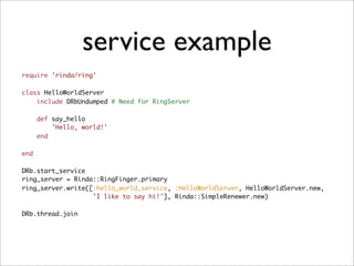 service example
require 'rinda/ring'

class HelloWorldServer
    include DRbUndumped # Need for RingServer

      def say_hello
          'Hello, world!'
      end

end

DRb.start_service
ring_server = Rinda::RingFinger.primary
ring_server.write([:hello_world_service, :HelloWorldServer, HelloWorldServer.new,
                   'I like to say hi!'], Rinda::SimpleRenewer.new)

DRb.thread.join
 