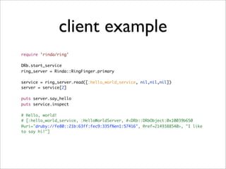 client example
require 'rinda/ring'

DRb.start_service
ring_server = Rinda::RingFinger.primary

service = ring_server.read([:hello_world_service, nil,nil,nil])
server = service[2]

puts server.say_hello
puts service.inspect

# Hello, world!
# [:hello_world_service, :HelloWorldServer, #<DRb::DRbObject:0x10039b650
@uri="druby://fe80::21b:63ff:fec9:335f%en1:57416", @ref=2149388540>, "I like
to say hi!"]
 