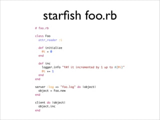 starﬁsh foo.rb
# foo.rb

class Foo
  attr_reader :i

  def initialize
    @i = 0
  end

  def inc
    logger.info "YAY it incremented by 1 up to #{@i}"
    @i += 1
  end
end

server :log => "foo.log" do |object|
  object = Foo.new
end

client do |object|
  object.inc
end
 
