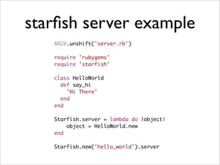 starﬁsh server example
   ARGV.unshift('server.rb')

   require 'rubygems'
   require 'starfish'

   class HelloWorld
     def say_hi
       'Hi There'
     end
   end

   Starfish.server = lambda do |object|
       object = HelloWorld.new
   end

   Starfish.new('hello_world').server
 