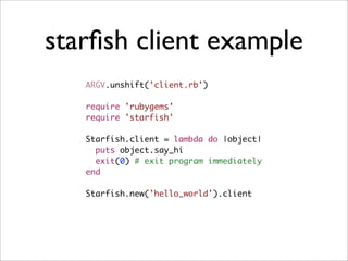 starﬁsh client example
   ARGV.unshift('client.rb')

   require 'rubygems'
   require 'starfish'

   Starfish.client = lambda do |object|
     puts object.say_hi
     exit(0) # exit program immediately
   end

   Starfish.new('hello_world').client
 