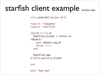 starﬁsh client example                 (another way)


       ARGV.unshift('server.rb')

       require 'rubygems'
       require 'starfish'

       catch(:halt) do
         Starfish.client = lambda do
       |object|
           puts object.say_hi
           throw :halt
         end

         Starfish.new
       ('hello_world').client

       end

       puts "bye bye"
 