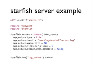 starﬁsh server example
ARGV.unshift('server.rb')

require 'rubygems'
require 'starfish'

Starfish.server = lambda{ |map_reduce|
  map_reduce.type = File
  map_reduce.input = "/var/log/apache2/access.log"
  map_reduce.queue_size = 10
  map_reduce.lines_per_client = 5
  map_reduce.rescan_when_complete = false
}

Starfish.new('log_server').server
 