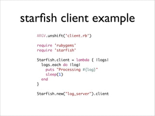 starﬁsh client example
   ARGV.unshift('client.rb')

   require 'rubygems'
   require 'starfish'

   Starfish.client = lambda { |logs|
     logs.each do |log|
       puts "Processing #{log}"
       sleep(1)
     end
   }

   Starfish.new("log_server").client
 