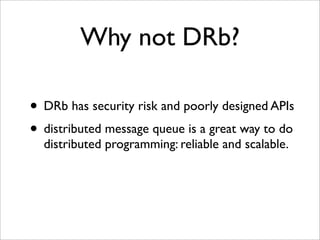 Why not DRb?

• DRb has security risk and poorly designed APIs
• distributed message queue is a great way to do
  distributed programming: reliable and scalable.
 