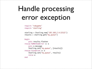 Handle processing
 error exception
 require 'rubygems'
 require 'starling'

 starling = Starling.new('192.168.2.4:22122')
 results = starling.get("my_queue")

 begin
     puts results.flatten
 rescue NoMethodError => e
     puts e.message
     Starling.set("my_queue", [results])
 rescue Exception => e
     Starling.set("my_queue", results)
     raise e
 end
 