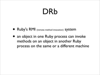 DRb

• Ruby's RMI                 system
             (remote method invocation)


• an object in one Ruby process can invoke
  methods on an object in another Ruby
  process on the same or a different machine
 