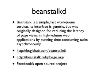beanstalkd
• Beanstalk is a simple, fast workqueue
  service. Its interface is generic, but was
  originally designed for reducing the latency
  of page views in high-volume web
  applications by running time-consuming tasks
  asynchronously.
• http://kr.github.com/beanstalkd/
• http://beanstalk.rubyforge.org/
• Facebook’s open source project
 