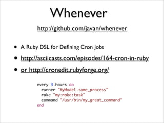 Whenever
          http://github.com/javan/whenever

•   A Ruby DSL for Deﬁning Cron Jobs

• http://asciicasts.com/episodes/164-cron-in-ruby
• or http://cronedit.rubyforge.org/
          every 3.hours do
            runner "MyModel.some_process"
            rake "my:rake:task"
            command "/usr/bin/my_great_command"
          end
 