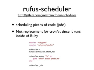 rufus-scheduler
   http://github.com/jmettraux/rufus-scheduler


• scheduling pieces of code (jobs)
• Not replacement for cron/at since it runs
  inside of Ruby.
           require 'rubygems'
           require 'rufus/scheduler'

           scheduler =
           Rufus::Scheduler.start_new

           scheduler.every '5s' do
               puts 'check blood pressure'
           end

           scheduler.join
 