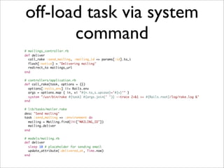 off-load task via system
       command
# mailings_controller.rb
def deliver
  call_rake :send_mailing, :mailing_id => params[:id].to_i
  flash[:notice] = "Delivering mailing"
  redirect_to mailings_url
end

# controllers/application.rb
def call_rake(task, options = {})
  options[:rails_env] ||= Rails.env
  args = options.map { |n, v| "#{n.to_s.upcase}='#{v}'" }
  system "/usr/bin/rake #{task} #{args.join(' ')} --trace 2>&1 >> #{Rails.root}/log/rake.log &"
end

# lib/tasks/mailer.rake
desc "Send mailing"
task :send_mailing => :environment do
  mailing = Mailing.find(ENV["MAILING_ID"])
  mailing.deliver
end

# models/mailing.rb
def deliver
  sleep 10 # placeholder for sending email
  update_attribute(:delivered_at, Time.now)
end
 