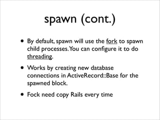 spawn (cont.)
• By default, spawn will use the fork to spawn
  child processes.You can conﬁgure it to do
  threading.
• Works by creating new database
  connections in ActiveRecord::Base for the
  spawned block.
• Fock need copy Rails every time
 
