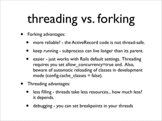 threading vs. forking
•   Forking advantages:
    •   more reliable? - the ActiveRecord code is not thread-safe.
    •   keep running - subprocess can live longer than its parent.
    •   easier - just works with Rails default settings. Threading
        requires you set allow_concurrency=true and. Also,
        beware of automatic reloading of classes in development
        mode (conﬁg.cache_classes = false).
•   Threading advantages:
    •   less ﬁlling - threads take less resources... how much less?
        it depends.
    •   debugging - you can set breakpoints in your threads
 