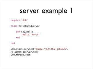 server example 1
require 'drb'

class HelloWorldServer

      def say_hello
          'Hello, world!'
      end

end

DRb.start_service("druby://127.0.0.1:61676",
HelloWorldServer.new)
DRb.thread.join
 