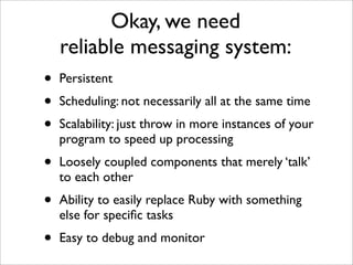 Okay, we need
    reliable messaging system:
•   Persistent
•   Scheduling: not necessarily all at the same time
•   Scalability: just throw in more instances of your
    program to speed up processing
•   Loosely coupled components that merely ‘talk’
    to each other
•   Ability to easily replace Ruby with something
    else for speciﬁc tasks
•   Easy to debug and monitor
 