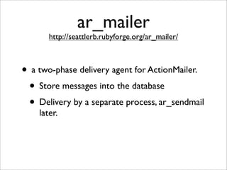 ar_mailer
       http://seattlerb.rubyforge.org/ar_mailer/



• a two-phase delivery agent for ActionMailer.
 • Store messages into the database
 • Delivery by a separate process, ar_sendmail
    later.
 