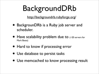 BackgroundDRb
            http://backgroundrb.rubyforge.org/

• BackgrounDRb is a Ruby job server and
  scheduler.
• Have scalability problem due to
  Mark Bates)
                                         (~20 servers for



• Hard to know if processing error
• Use database to persist tasks
• Use memcached to know processing result
 
