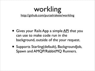 workling
     http://github.com/purzelrakete/workling




• Gives your Rails App a simple API that you
  can use to make code run in the
  background, outside of the your request.
• Supports Starling(default), BackgroundJob,
  Spawn and AMQP/RabbitMQ Runners.
 
