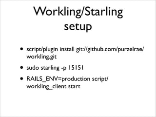 Workling/Starling
         setup
• script/plugin install git://github.com/purzelrae/
  workling.git
• sudo starling -p 15151
• RAILS_ENV=production script/
  workling_client start
 