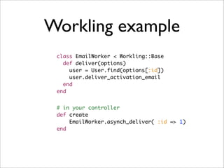 Workling example
 class EmailWorker < Workling::Base
   def deliver(options)
     user = User.find(options[:id])
     user.deliver_activation_email
   end
 end


 # in your controller
 def create
     EmailWorker.asynch_deliver( :id => 1)
 end
 