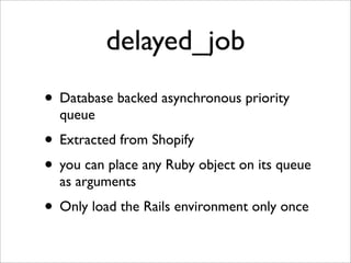 delayed_job
• Database backed asynchronous priority
  queue
• Extracted from Shopify
• you can place any Ruby object on its queue
  as arguments
• Only load the Rails environment only once
 