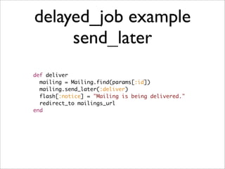 delayed_job example
     send_later
def deliver
  mailing = Mailing.find(params[:id])
  mailing.send_later(:deliver)
  flash[:notice] = "Mailing is being delivered."
  redirect_to mailings_url
end
 