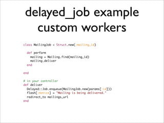 delayed_job example
  custom workers
class MailingJob < Struct.new(:mailing_id)

  def perform
    mailing = Mailing.find(mailing_id)
    mailing.deliver
  end

end

# in your controller
def deliver
  Delayed::Job.enqueue(MailingJob.new(params[:id]))
  flash[:notice] = "Mailing is being delivered."
  redirect_to mailings_url
end
 