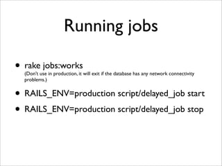 Running jobs

• rake jobs:works
  (Don’t use in production, it will exit if the database has any network connectivity
  problems.)


• RAILS_ENV=production script/delayed_job start
• RAILS_ENV=production script/delayed_job stop
 