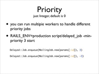Priority
                  just Integer, default is 0

• you can run multipie workers to handle different
  priority jobs
• RAILS_ENV=production script/delayed_job -min-
  priority 3 start

  Delayed::Job.enqueue(MailingJob.new(params[:id]), 3)

  Delayed::Job.enqueue(MailingJob.new(params[:id]), -3)
 