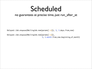 Scheduled
        no guarantees at precise time, just run_after_at



Delayed::Job.enqueue(MailingJob.new(params[:id]), 3, 3.days.from_now)

Delayed::Job.enqueue(MailingJob.new(params[:id]),
                                    3, 1.month.from_now.beginning_of_month)
 
