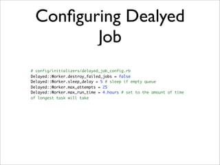 Conﬁguring Dealyed
        Job
# config/initializers/delayed_job_config.rb
Delayed::Worker.destroy_failed_jobs = false
Delayed::Worker.sleep_delay = 5 # sleep if empty queue
Delayed::Worker.max_attempts = 25
Delayed::Worker.max_run_time = 4.hours # set to the amount of time
of longest task will take
 